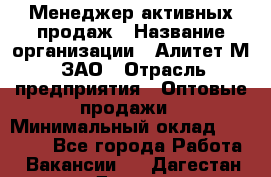 Менеджер активных продаж › Название организации ­ Алитет-М, ЗАО › Отрасль предприятия ­ Оптовые продажи › Минимальный оклад ­ 35 000 - Все города Работа » Вакансии   . Дагестан респ.,Дагестанские Огни г.